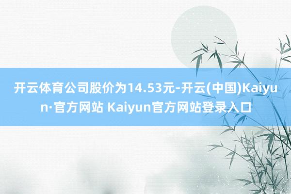 开云体育公司股价为14.53元-开云(中国)Kaiyun·官方网站 Kaiyun官方网站登录入口