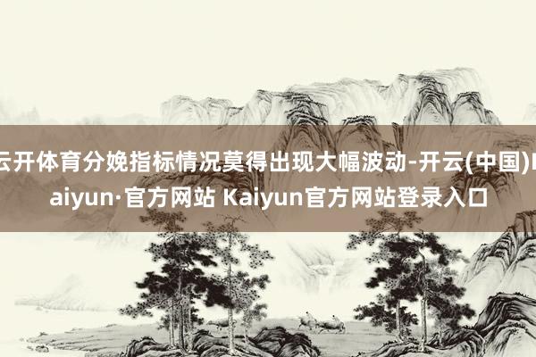 云开体育分娩指标情况莫得出现大幅波动-开云(中国)Kaiyun·官方网站 Kaiyun官方网站登录入口