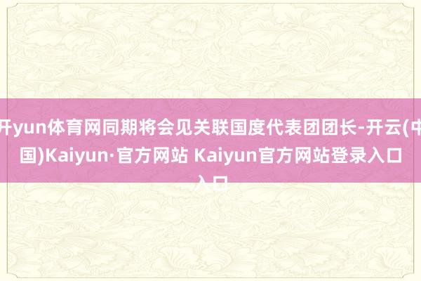 开yun体育网同期将会见关联国度代表团团长-开云(中国)Kaiyun·官方网站 Kaiyun官方网站登录入口
