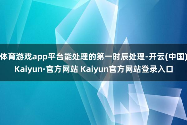 体育游戏app平台能处理的第一时辰处理-开云(中国)Kaiyun·官方网站 Kaiyun官方网站登录入口